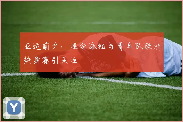 亚运前夕，混合泳组与青年队欧洲热身赛引关注