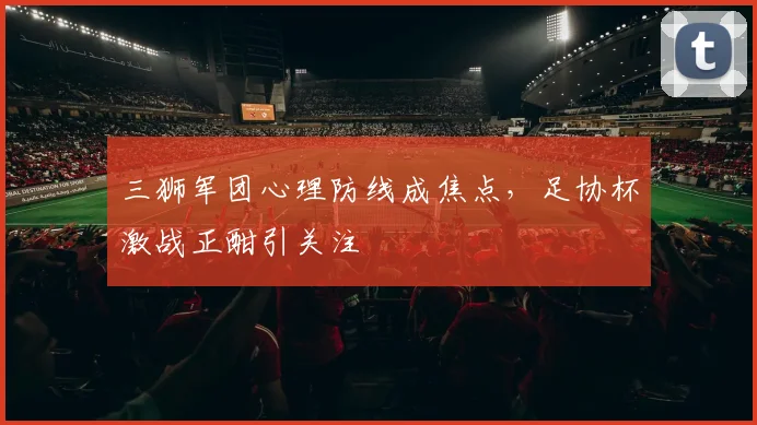 三狮军团心理防线成焦点，足协杯激战正酣引关注