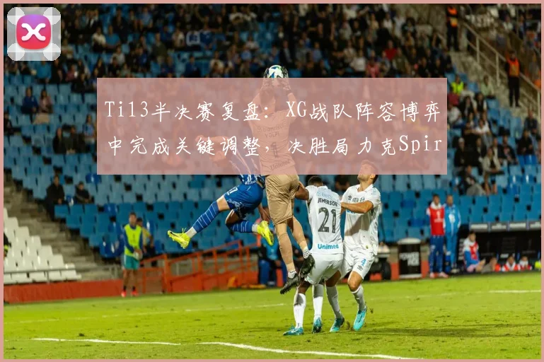 Ti13半决赛复盘:XG战队阵容博弈中完成关键调整,决胜局力克Spirit挺进决赛