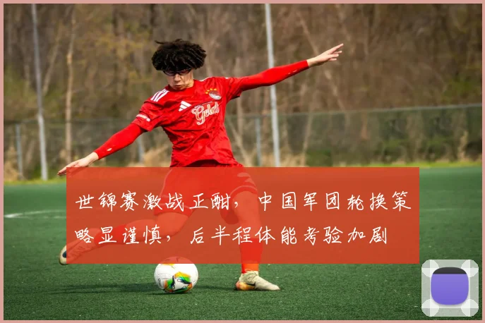 世锦赛激战正酣,中国军团轮换策略显谨慎,后半程体能考验加剧