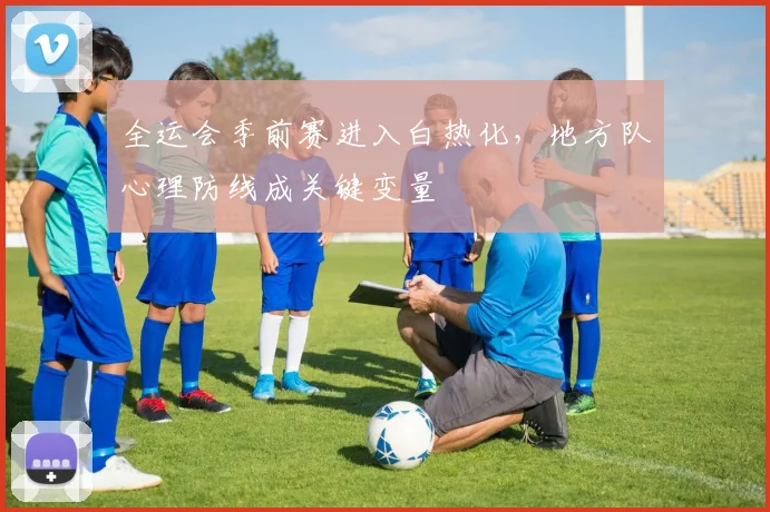 全运会季前赛进入白热化,地方队心理防线成关键变量