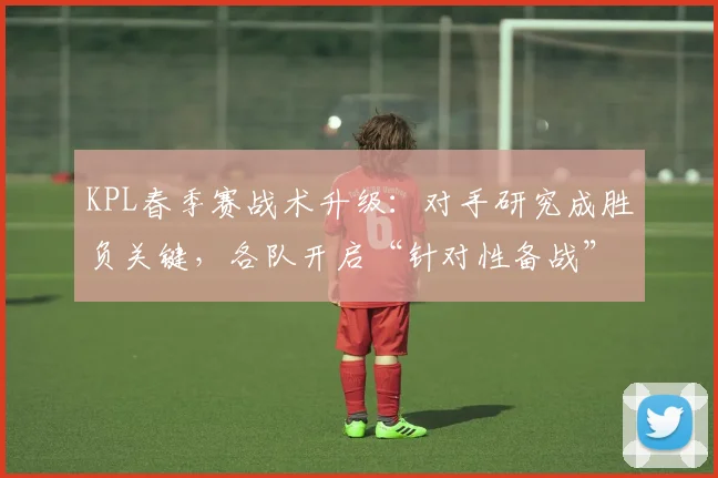 KPL春季赛战术升级:对手研究成胜负关键,各队开启“针对性备战”模式