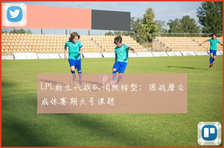 LPL新生代战队悄然转型：团战磨合成休赛期头号课题