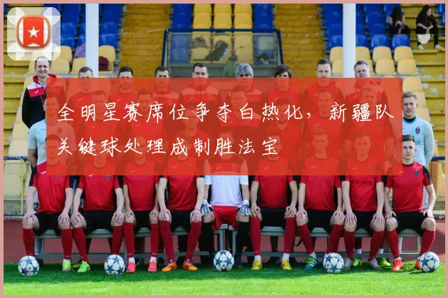 全明星赛席位争夺白热化，新疆队关键球处理成制胜法宝 - 500彩票网
