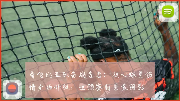 哥伦比亚队备战告急:核心球员伤情全面升级,世预赛前景蒙阴影