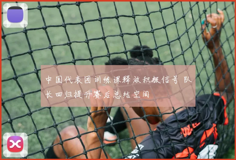 中国代表团训练课释放积极信号 队长回归提升赛后总结空间 - 500彩票网