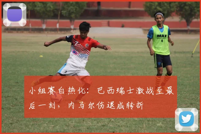 小组赛白热化：巴西瑞士激战至最后一刻，内马尔伤退成转折