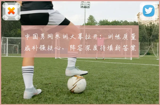 中国男网冬训大幕拉开：训练质量成补强核心，阵容深度待填新答案 - 500彩票网