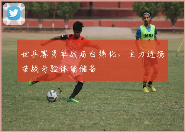 世乒赛男单战局白热化，主力连场苦战考验体能储备
