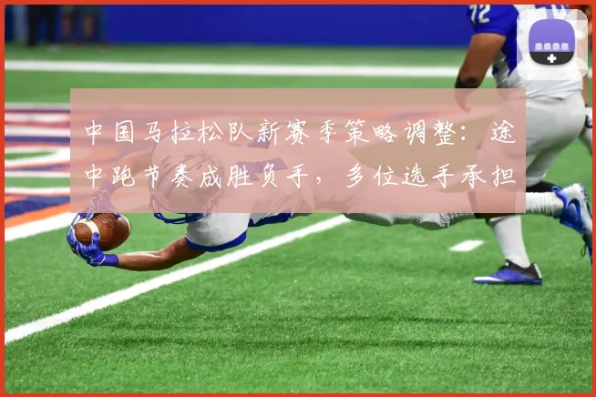 中国马拉松队新赛季策略调整:途中跑节奏成胜负手,多位选手承担更多战术任务