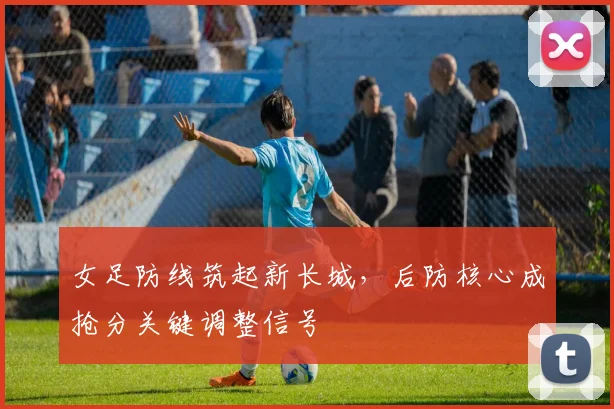 女足防线筑起新长城,后防核心成抢分关键调整信号
