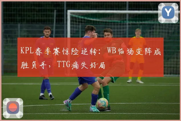 KPL春季赛惊险逆转:WB临场变阵成胜负手,TTG痛失好局