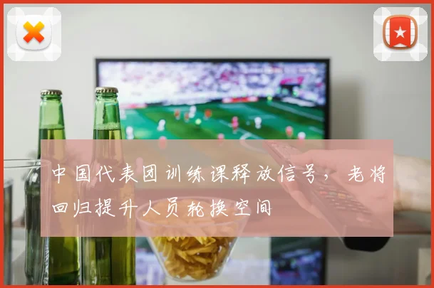 中国代表团训练课释放信号，老将回归提升人员轮换空间