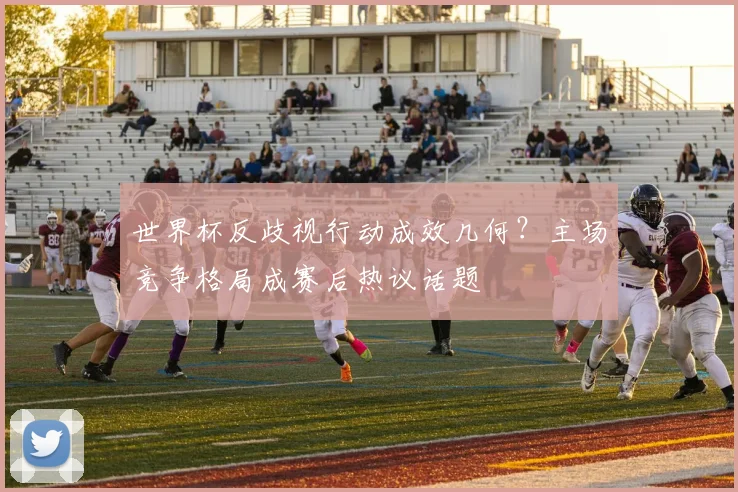世界杯反歧视行动成效几何?主场竞争格局成赛后热议话题