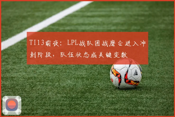 TI13前夜:LPL战队团战磨合进入冲刺阶段,队伍状态成关键变数