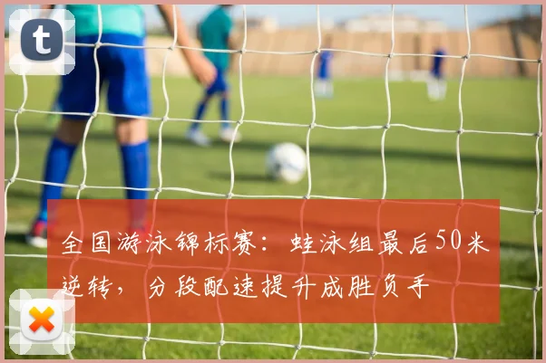 全国游泳锦标赛：蛙泳组最后50米逆转，分段配速提升成胜负手 - 500彩票网