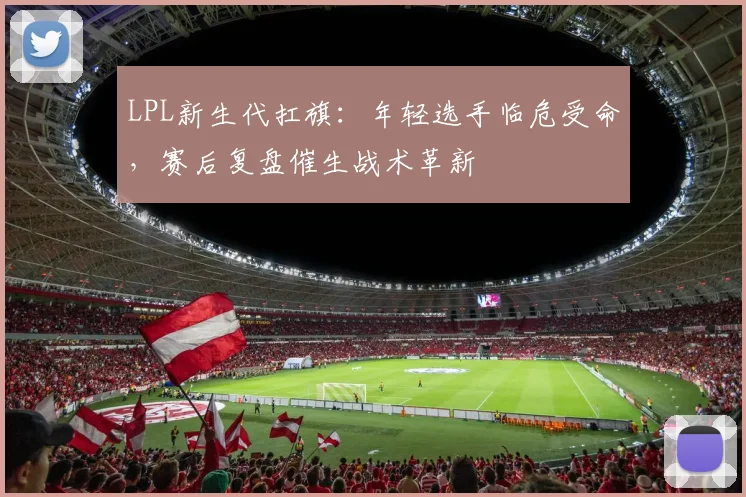 LPL新生代扛旗：年轻选手临危受命，赛后复盘催生战术革新