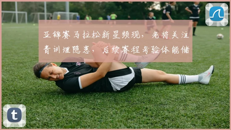 亚锦赛马拉松新星频现，老将关注青训埋隐患，后续赛程考验体能储备 - 500彩票网
