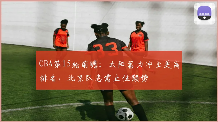 CBA第15轮前瞻:太阳蓄力冲击更高排名,北京队急需止住颓势