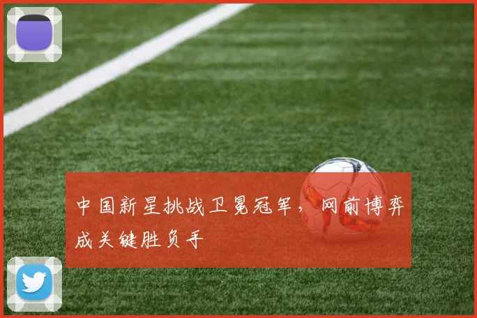 中国新星挑战卫冕冠军，网前博弈成关键胜负手 - 500彩票网