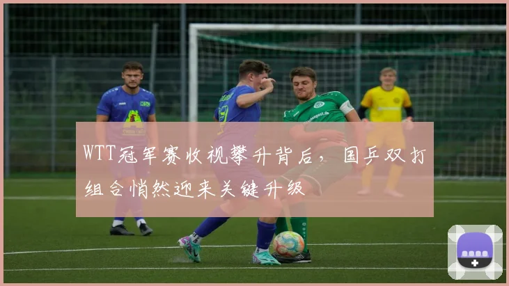 WTT冠军赛收视攀升背后，国乒双打组合悄然迎来关键升级