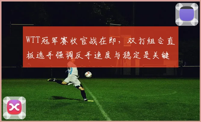 WTT冠军赛收官战在即,双打组合直板选手强调反手速度与稳定是关键