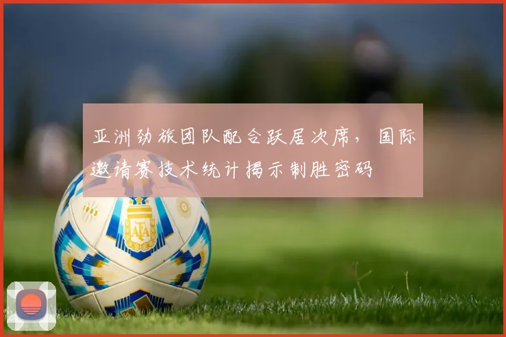 亚洲劲旅团队配合跃居次席，国际邀请赛技术统计揭示制胜密码 - 500彩票网