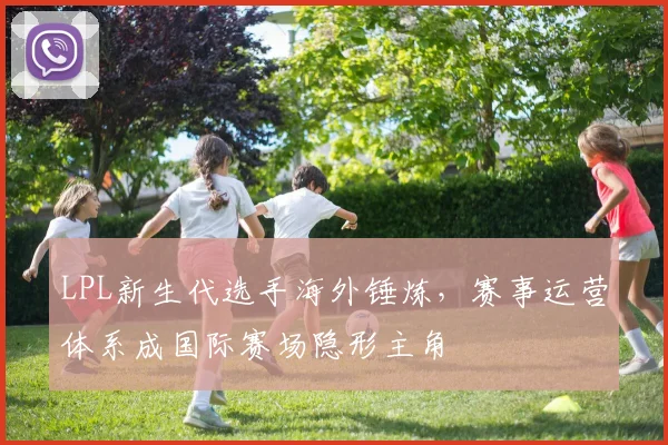 LPL新生代选手海外锤炼，赛事运营体系成国际赛场隐形主角
